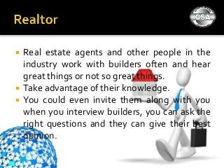 Real estate agents and other people in the
industry work with builders often and hear
great things or not so great things.
 Take advantage of their knowledge.
 You could even invite them along with you
when you interview builders, you can ask the
right questions and they can give their best
opinion.
 