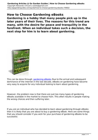 Gardening Articles @ Go Garden Guides | How to Choose Gardening eBooks
Copyright Alexandru Chiuariu vastila@gmail.com
http://gogardenguides.com/guide/how-to-choose-gardening-ebooks-74902/



How to Choose Gardening eBooks
Gardening is a hobby that many people pick up in the
later years of their lives. The reasons for this trend are
many, with the desire for peace and tranquility in the
forefront. When an individual takes such a decision, the
next step for him is to learn about gardening.

 




This can be done through gardening eBooks Due to the arrival and subsequent
                                             .
dominance of the internet in the last decade, eBooks on gardening have become
very easy to acquire for any individual looking to learn about gardening.




However, the problem now is that there are just too many types of gardening
eBooks available in the market to choose from. This often results in people making
the wrong choices and then suffering later.




If you are an individual who has decided to learn about gardening through eBooks
then it is likely that you are about to buy a gardening eBook. Here are some things
that you should consider if you wish for your purchase of gardening eBooks to be
successful.




 


                                                                           page 1 / 4
 