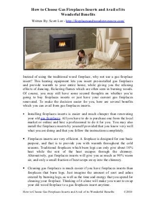 How to Choose Gas Fireplaces Inserts and Avail of its
Wonderful Benefits
Written By: Scott Lee - http://fireplacesandwoodstovesnow.com/
Instead of using the traditional wood fireplace, why not use a gas fireplace
insert? This heating equipment lets you insert pre-installed gas fireplaces
and provide warmth to your entire home, while giving you the relaxing
effects of dancing, flickering flames which are often seen in burning woods.
Of course, you may still have some second thoughts on whether you’re
going to buy fireplaces inserts or just have your current gas fireplaces
renovated. To make the decision easier for you, here are several benefits
which you can avail from gas fireplaces inserts.
• Installing fireplaces inserts is easier and much cheaper than renovating
your old gas fireplaces. All you have to do is purchase one from the local
market or online and hire a professional to do it for you. You may also
install the fireplaces inserts by yourself provided that you know very well
what you are doing and that you follow the instructions completely.
• Fireplaces inserts are very efficient. A fireplace is designed for one basic
purpose, and that is to provide you with warmth throughout the cold
seasons. Traditional fireplaces which burn logs can only give about 10%
heat while the rest of the heat escapes through the chimney.
Alternatively, gas fireplaces inserts will give you as much as 90% warm
air, and only a small fraction of heat seeps away into the chimney.
• Cleaning gas fireplaces is much easier if you have fireplaces inserts than
fireplaces that burn logs. Just imagine the amount of soot and ashes
created by burning logs, as well as the time and energy that you spend for
cleaning your fireplace. Thinking of it alone will make you want to swap
your old wood fireplace to a gas fireplaces insert anytime.
How to Choose Gas Fireplaces Inserts and Avail of its Wonderful Benefits ©2010
 