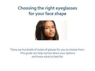 Choosing the right eyeglasses
          for your face shape




There are hundreds of styles of glasses for you to choose from.
        This guide can help narrow down your options
                 and know what to look for.
 