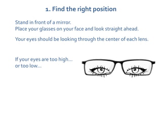 1. Find the right position
Stand in front of a mirror.
Place your glasses on your face and look straight ahead.
Your eyes should be looking through the center of each lens.


If your eyes are too high…
or too low…
 