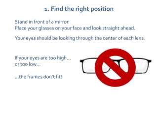 1. Find the right position
Stand in front of a mirror.
Place your glasses on your face and look straight ahead.
Your eyes should be looking through the center of each lens.


If your eyes are too high…
or too low…

…the frames don’t fit!
 