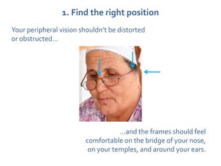 1. Find the right position
Your peripheral vision shouldn’t be distorted
or obstructed…




                                   …and the frames should feel
                        comfortable on the bridge of your nose,
                         on your temples, and around your ears.
 