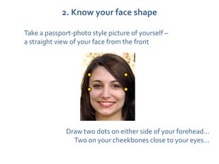 2. Know your face shape

Take a passport-photo style picture of yourself –
a straight view of your face from the front




              Draw two dots on either side of your forehead…
                Two on your cheekbones close to your eyes…
 