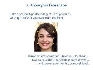 2. Know your face shape

Take a passport-photo style picture of yourself –
a straight view of your face from the front




              Draw two dots on either side of your forehead…
                Two on your cheekbones close to your eyes…
                   …and two on your jaw line at mouth level.
 