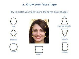 2. Know your face shape

Try to match your face to one the seven basic shapes:




 oval                                      inverted triangle




diamond                                         triangle




 round                                          oblong
                       square
 