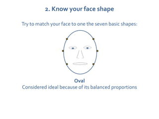 2. Know your face shape

Try to match your face to one the seven basic shapes:




                       Oval
Considered ideal because of its balanced proportions
 