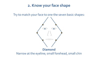 2. Know your face shape

Try to match your face to one the seven basic shapes:




                     Diamond
  Narrow at the eyeline; small forehead, small chin
 