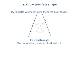 2. Know your face shape

Try to match your face to one the seven basic shapes:




                Inverted triangle
     Narrow forehead; wider at cheek and chin
 