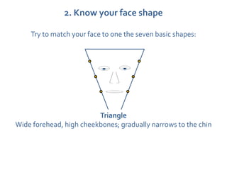 2. Know your face shape

    Try to match your face to one the seven basic shapes:




                         Triangle
Wide forehead, high cheekbones; gradually narrows to the chin
 
