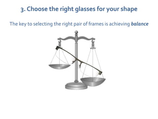 3. Choose the right glasses for your shape

The key to selecting the right pair of frames is achieving balance
 
