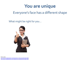 You are unique
                              Everyone’s face has a different shape

                   What might be right for you…




Photo credits
http://www.freedigitalphotos.net/images/view_photog.php?photogid=2829
http://www.freedigitalphotos.net/images/view_photog.php?photogid=3849
 