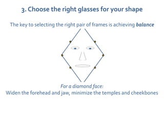 3. Choose the right glasses for your shape

 The key to selecting the right pair of frames is achieving balance




                      For a diamond face:
Widen the forehead and jaw, minimize the temples and cheekbones
 