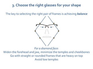 3. Choose the right glasses for your shape

 The key to selecting the right pair of frames is achieving balance




                       For a diamond face:
Widen the forehead and jaw, minimize the temples and cheekbones
    Go with straight or rounded frames that are heavy on top
                        Avoid low temples
 