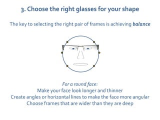 3. Choose the right glasses for your shape

The key to selecting the right pair of frames is achieving balance




                       For a round face:
           Make your face look longer and thinner
Create angles or horizontal lines to make the face more angular
       Choose frames that are wider than they are deep
 