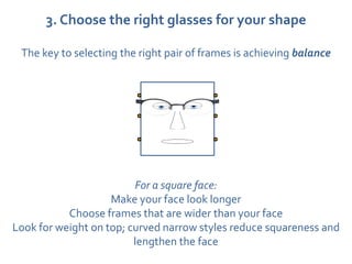 3. Choose the right glasses for your shape

 The key to selecting the right pair of frames is achieving balance




                         For a square face:
                    Make your face look longer
           Choose frames that are wider than your face
Look for weight on top; curved narrow styles reduce squareness and
                         lengthen the face
 