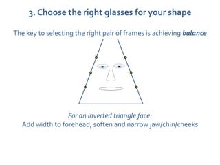 3. Choose the right glasses for your shape

The key to selecting the right pair of frames is achieving balance




                 For an inverted triangle face:
  Add width to forehead, soften and narrow jaw/chin/cheeks
 