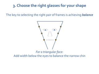 3. Choose the right glasses for your shape

The key to selecting the right pair of frames is achieving balance




                    For a triangular face:
     Add width below the eyes to balance the narrow chin
 
