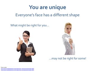 You are unique
                              Everyone’s face has a different shape

                   What might be right for you…




                                                                        …may not be right for some!

Photo credits
http://www.freedigitalphotos.net/images/view_photog.php?photogid=2829
http://www.freedigitalphotos.net/images/view_photog.php?photogid=3849
 