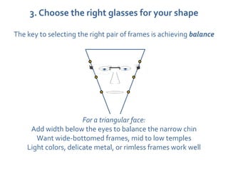 3. Choose the right glasses for your shape

The key to selecting the right pair of frames is achieving balance




                       For a triangular face:
     Add width below the eyes to balance the narrow chin
       Want wide-bottomed frames, mid to low temples
    Light colors, delicate metal, or rimless frames work well
 