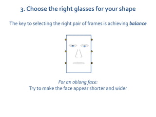 3. Choose the right glasses for your shape

The key to selecting the right pair of frames is achieving balance




                      For an oblong face:
         Try to make the face appear shorter and wider
 