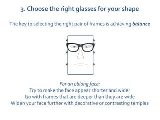 3. Choose the right glasses for your shape

The key to selecting the right pair of frames is achieving balance




                     For an oblong face:
       Try to make the face appear shorter and wider
     Go with frames that are deeper than they are wide
Widen your face further with decorative or contrasting temples
 