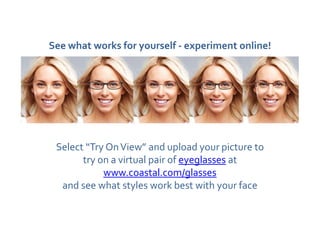 See what works for yourself - experiment online!




 Select “Try On View” and upload your picture to
       try on a virtual pair of eyeglasses at
            www.coastal.com/glasses
  and see what styles work best with your face
 