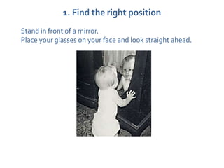 1. Find the right position
Stand in front of a mirror.
Place your glasses on your face and look straight ahead.
 