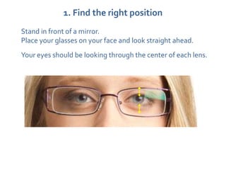 1. Find the right position
Stand in front of a mirror.
Place your glasses on your face and look straight ahead.
Your eyes should be looking through the center of each lens.
 