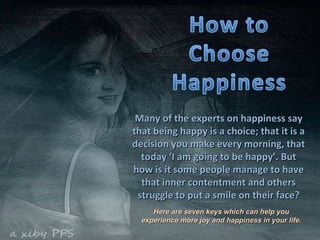 Many of the experts on happiness say that being happy is a choice; that it is a decision you make every morning, that today ‘I am going to be happy’. But how is it some people manage to have that inner contentment and others struggle to put a smile on their face? Here are seven keys which can help you experience more joy and happiness in your life. 