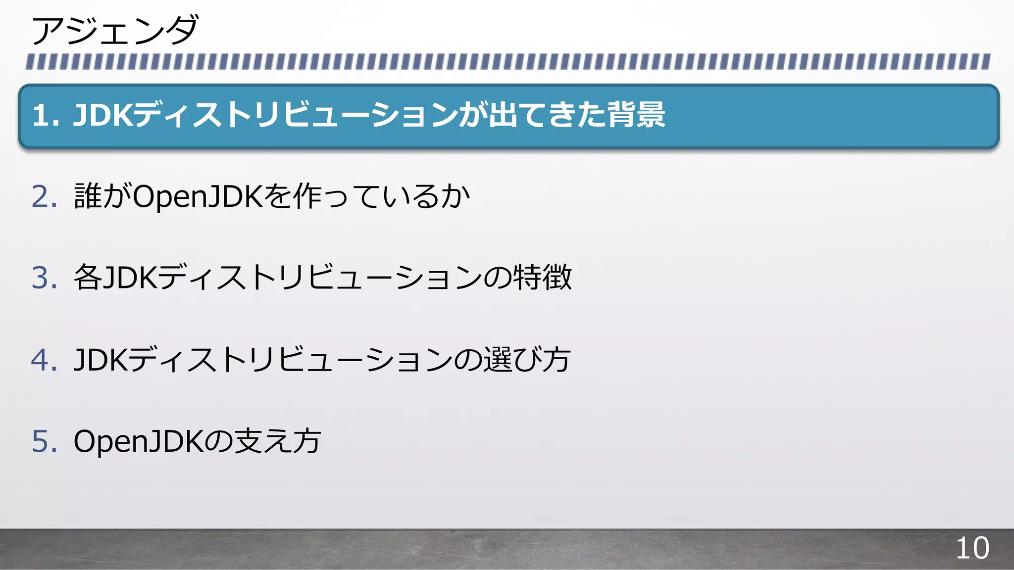アジェンダ
1. JDKディストリビューションが出てきた背景
2. 誰がOpenJDKを作っているか
3. 各JDKディストリビューションの特徴
4. JDKディストリビューションの選び⽅
5. OpenJDKの⽀え⽅
10
 