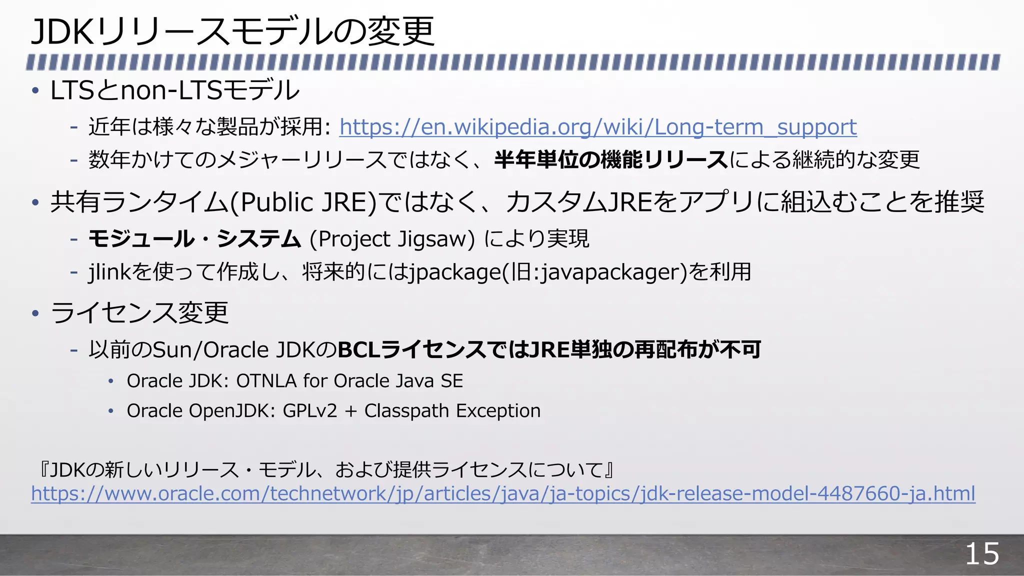JDKリリースモデルの変更
• LTSとnon-LTSモデル
- 近年は様々な製品が採⽤: https://en.wikipedia.org/wiki/Long-term_support
- 数年かけてのメジャーリリースではなく、半年単位の機能リリースによる継続的な変更
• 共有ランタイム(Public JRE)ではなく、カスタムJREをアプリに組込むことを推奨
- モジュール・システム (Project Jigsaw) により実現
- jlinkを使って作成し、将来的にはjpackage(旧:javapackager)を利⽤
• ライセンス変更
- 以前のSun/Oracle JDKのBCLライセンスではJRE単独の再配布が不可
• Oracle JDK: OTNLA for Oracle Java SE
• Oracle OpenJDK: GPLv2 + Classpath Exception
『JDKの新しいリリース・モデル、および提供ライセンスについて』
https://www.oracle.com/technetwork/jp/articles/java/ja-topics/jdk-release-model-4487660-ja.html
15
 
