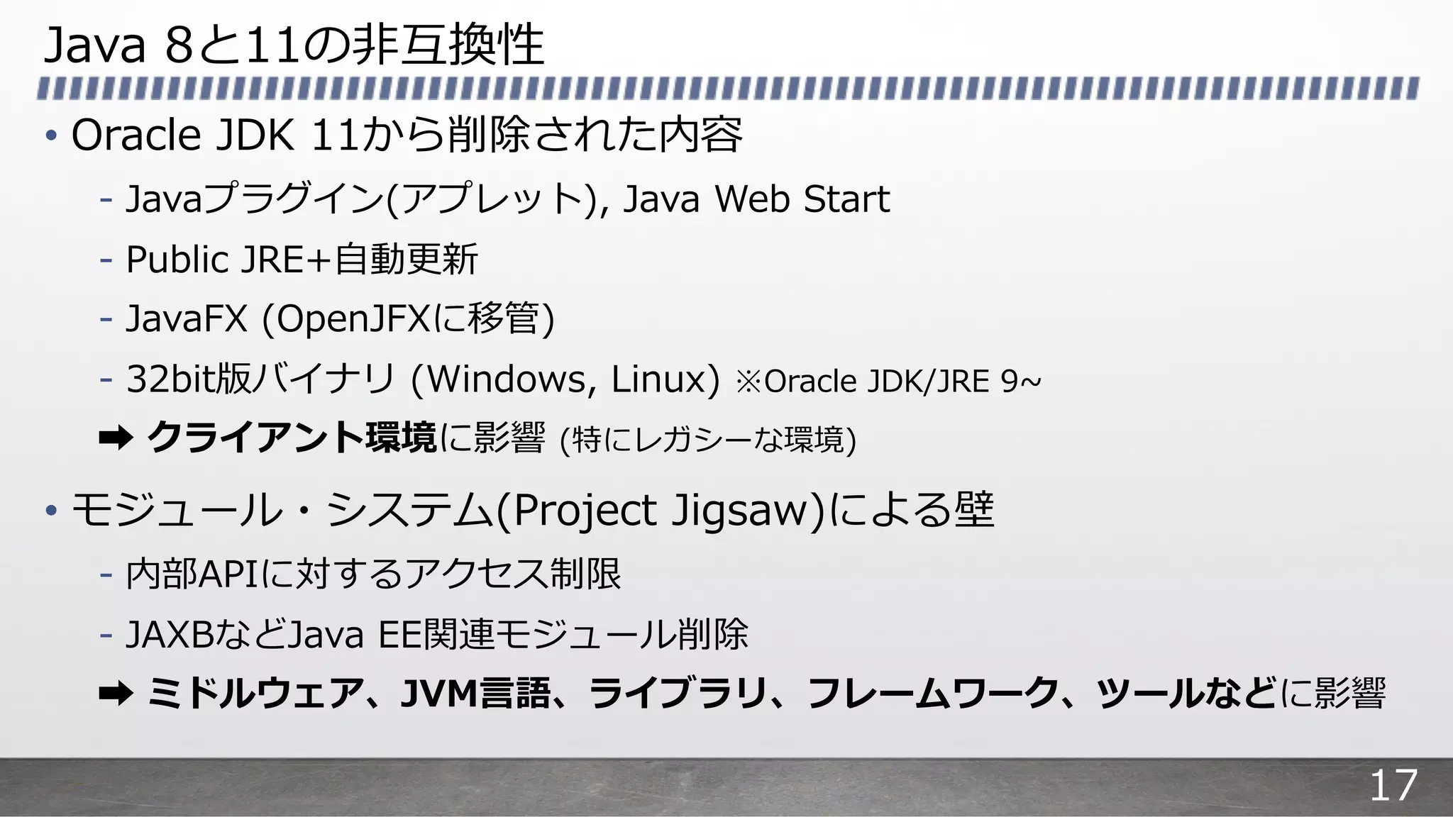 Java 8と11の⾮互換性
• Oracle JDK 11から削除された内容
- Javaプラグイン(アプレット), Java Web Start
- Public JRE+⾃動更新
- JavaFX (OpenJFXに移管)
- 32bit版バイナリ (Windows, Linux) ※Oracle JDK/JRE 9~
➡ クライアント環境に影響 (特にレガシーな環境)
• モジュール・システム(Project Jigsaw)による壁
- 内部APIに対するアクセス制限
- JAXBなどJava EE関連モジュール削除
➡ ミドルウェア、JVM⾔語、ライブラリ、フレームワーク、ツールなどに影響
17
 