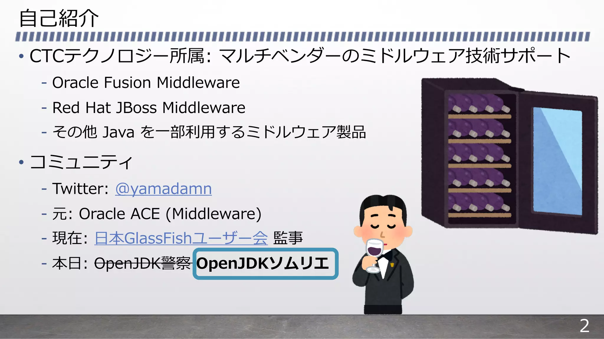 ⾃⼰紹介
• CTCテクノロジー所属: マルチベンダーのミドルウェア技術サポート
- Oracle Fusion Middleware
- Red Hat JBoss Middleware
- その他 Java を⼀部利⽤するミドルウェア製品
• コミュニティ
- Twitter: @yamadamn
- 元: Oracle ACE (Middleware)
- 現在: ⽇本GlassFishユーザー会 監事
- 本⽇: OpenJDK警察 OpenJDKソムリエ
2
 