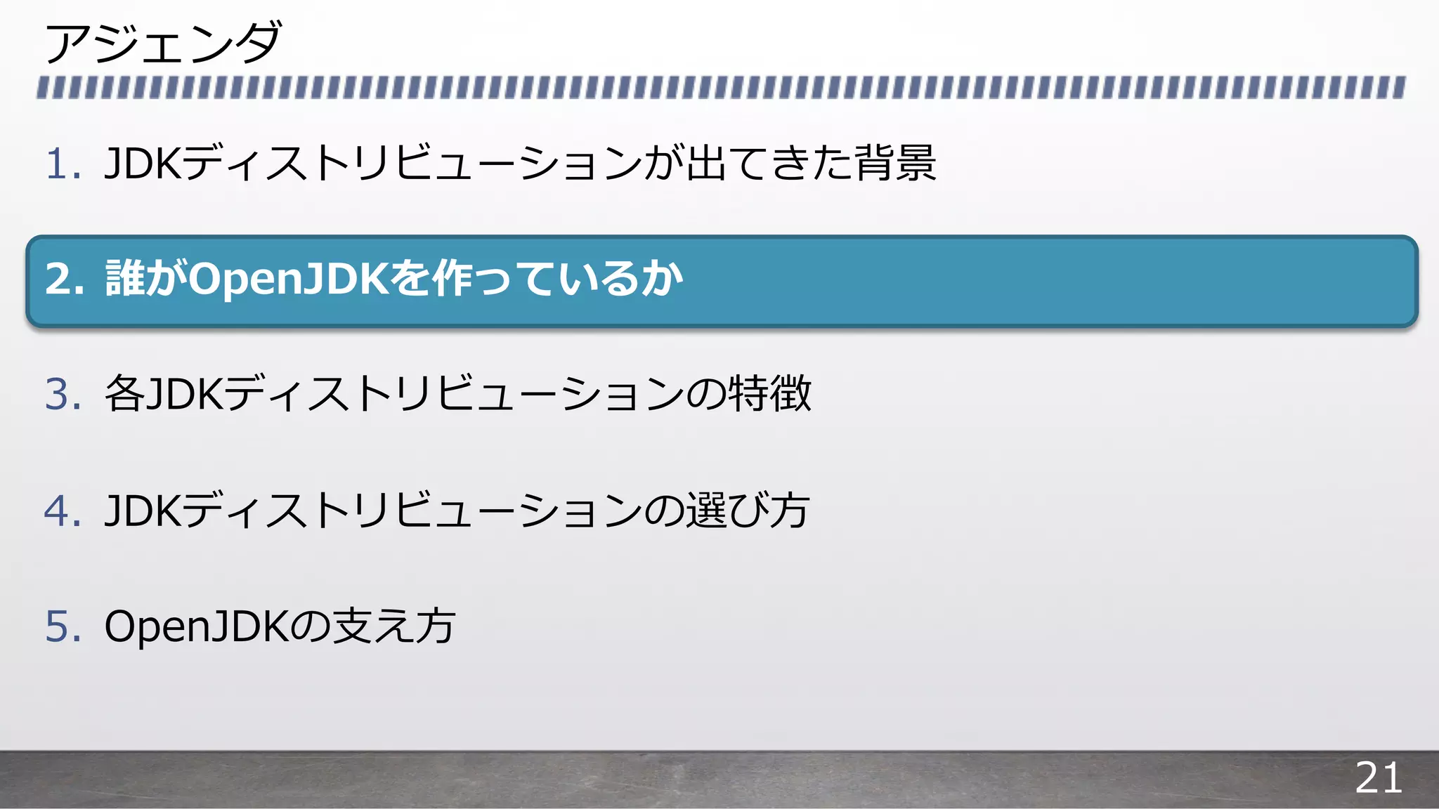 アジェンダ
1. JDKディストリビューションが出てきた背景
2. 誰がOpenJDKを作っているか
3. 各JDKディストリビューションの特徴
4. JDKディストリビューションの選び⽅
5. OpenJDKの⽀え⽅
21
 