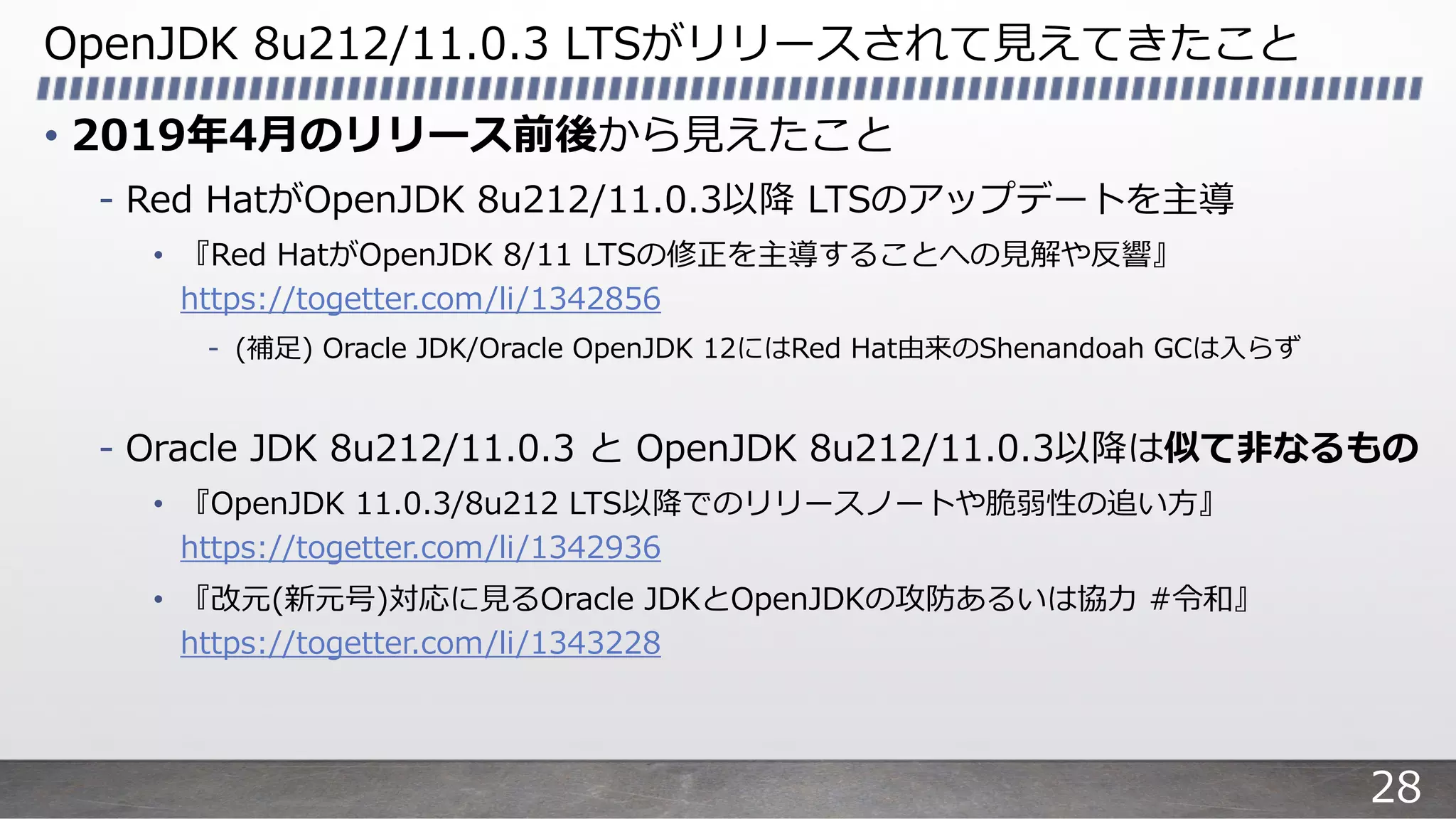 OpenJDK 8u212/11.0.3 LTSがリリースされて⾒えてきたこと
• 2019年4⽉のリリース前後から⾒えたこと
- Red HatがOpenJDK 8u212/11.0.3以降 LTSのアップデートを主導
• 『Red HatがOpenJDK 8/11 LTSの修正を主導することへの⾒解や反響』
https://togetter.com/li/1342856
- (補⾜) Oracle JDK/Oracle OpenJDK 12にはRed Hat由来のShenandoah GCは⼊らず
- Oracle JDK 8u212/11.0.3 と OpenJDK 8u212/11.0.3以降は似て⾮なるもの
• 『OpenJDK 11.0.3/8u212 LTS以降でのリリースノートや脆弱性の追い⽅』
https://togetter.com/li/1342936
• 『改元(新元号)対応に⾒るOracle JDKとOpenJDKの攻防あるいは協⼒ #令和』
https://togetter.com/li/1343228
28
 