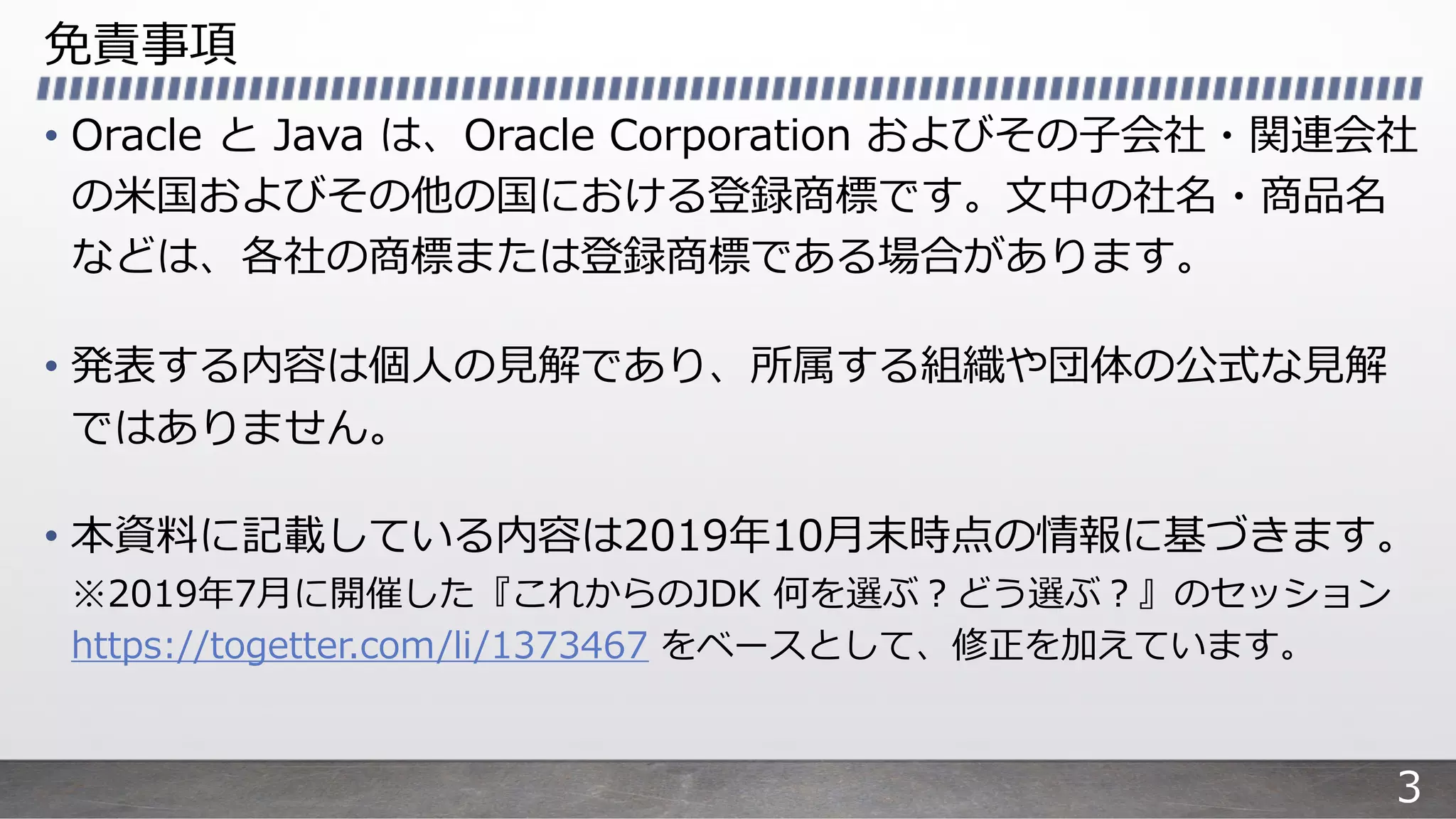 免責事項
• Oracle と Java は、Oracle Corporation およびその⼦会社・関連会社
の⽶国およびその他の国における登録商標です。⽂中の社名・商品名
などは、各社の商標または登録商標である場合があります。
• 発表する内容は個⼈の⾒解であり、所属する組織や団体の公式な⾒解
ではありません。
• 本資料に記載している内容は2019年10⽉末時点の情報に基づきます。
※2019年7⽉に開催した『これからのJDK 何を選ぶ︖どう選ぶ︖』のセッション
https://togetter.com/li/1373467 をベースとして、修正を加えています。
3
 