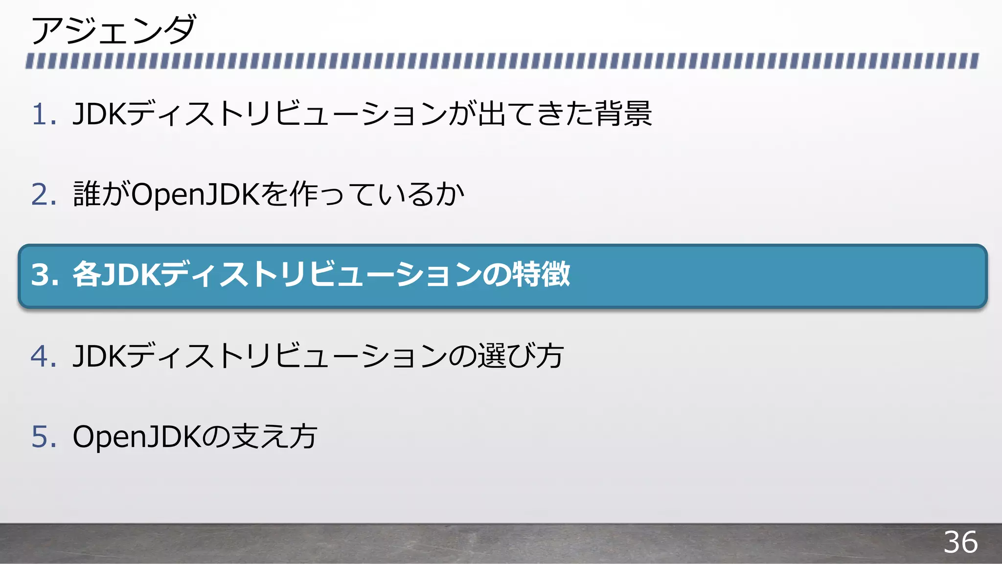 アジェンダ
1. JDKディストリビューションが出てきた背景
2. 誰がOpenJDKを作っているか
3. 各JDKディストリビューションの特徴
4. JDKディストリビューションの選び⽅
5. OpenJDKの⽀え⽅
36
 