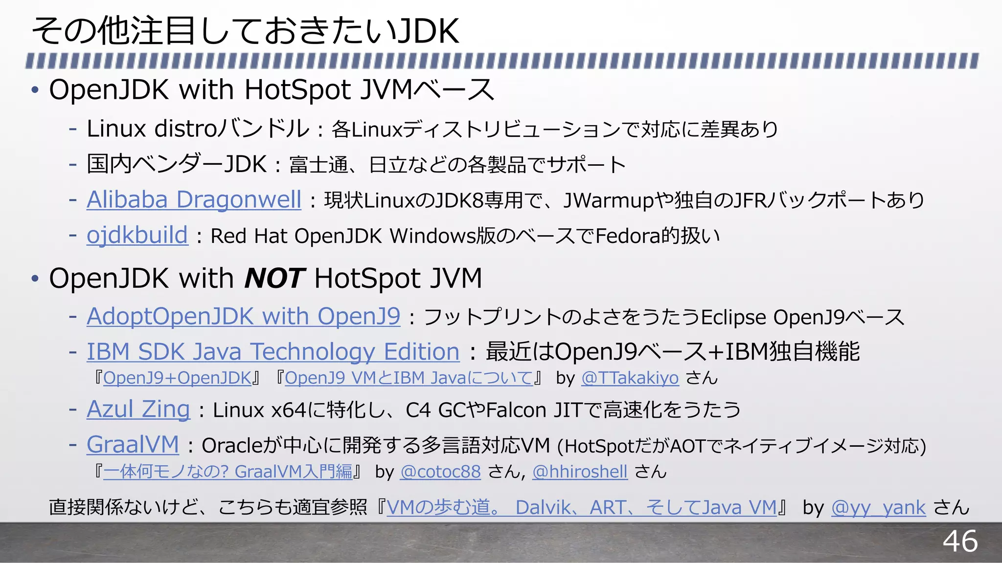 その他注⽬しておきたいJDK
• OpenJDK with HotSpot JVMベース
- Linux distroバンドル : 各Linuxディストリビューションで対応に差異あり
- 国内ベンダーJDK : 富⼠通、⽇⽴などの各製品でサポート
- Alibaba Dragonwell : 現状LinuxのJDK8専⽤で、JWarmupや独⾃のJFRバックポートあり
- ojdkbuild : Red Hat OpenJDK Windows版のベースでFedora的扱い
• OpenJDK with NOT HotSpot JVM
- AdoptOpenJDK with OpenJ9 : フットプリントのよさをうたうEclipse OpenJ9ベース
- IBM SDK Java Technology Edition : 最近はOpenJ9ベース+IBM独⾃機能
『OpenJ9+OpenJDK』『OpenJ9 VMとIBM Javaについて』 by @TTakakiyo さん
- Azul Zing : Linux x64に特化し、C4 GCやFalcon JITで⾼速化をうたう
- GraalVM : Oracleが中⼼に開発する多⾔語対応VM (HotSpotだがAOTでネイティブイメージ対応)
『⼀体何モノなの? GraalVM⼊⾨編』 by @cotoc88 さん, @hhiroshell さん
直接関係ないけど、こちらも適宜参照『VMの歩む道。 Dalvik、ART、そしてJava VM』 by @yy_yank さん
46
 