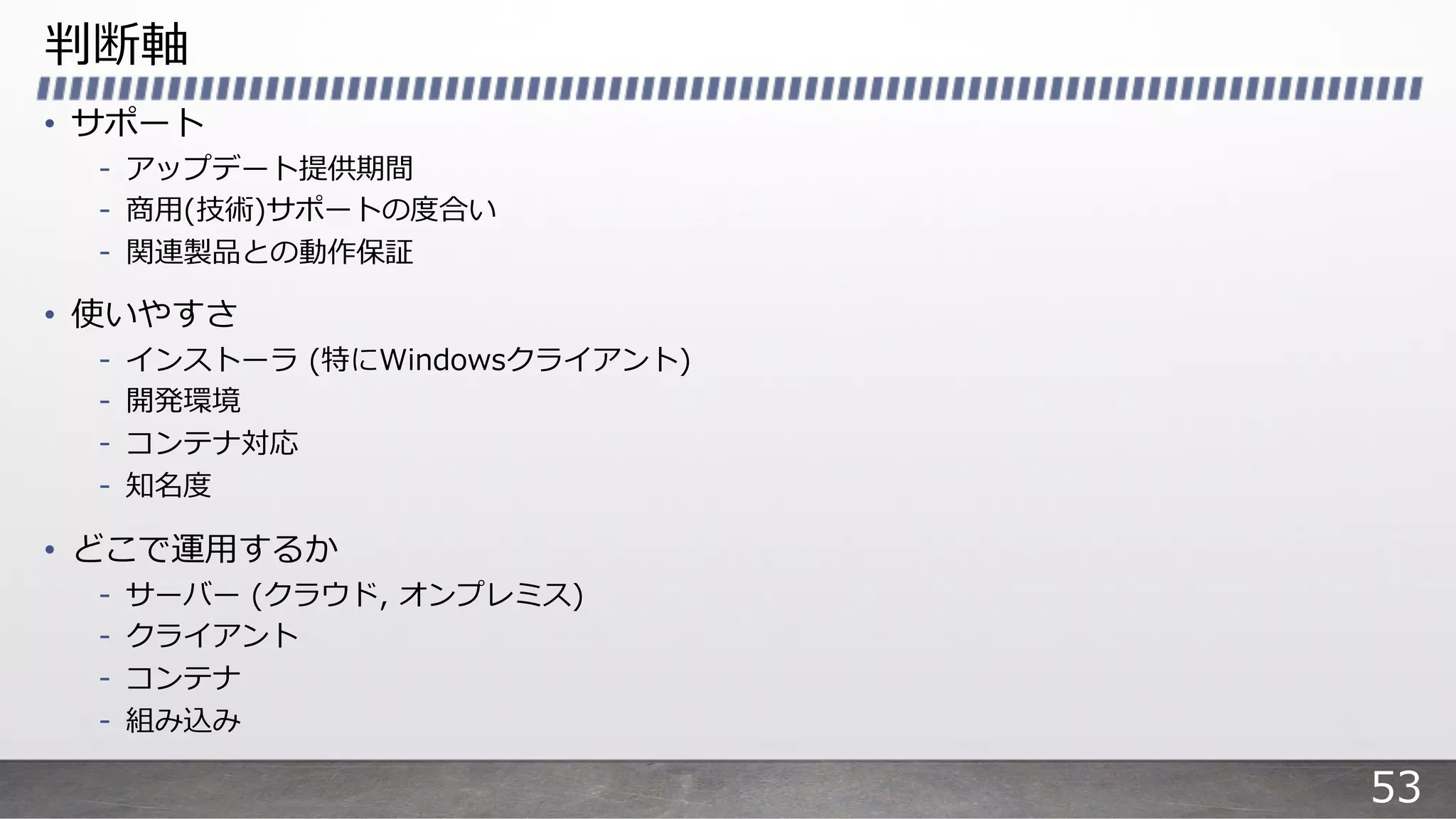 判断軸
• サポート
- アップデート提供期間
- 商⽤(技術)サポートの度合い
- 関連製品との動作保証
• 使いやすさ
- インストーラ (特にWindowsクライアント)
- 開発環境
- コンテナ対応
- 知名度
• どこで運⽤するか
- サーバー (クラウド, オンプレミス)
- クライアント
- コンテナ
- 組み込み
53
 