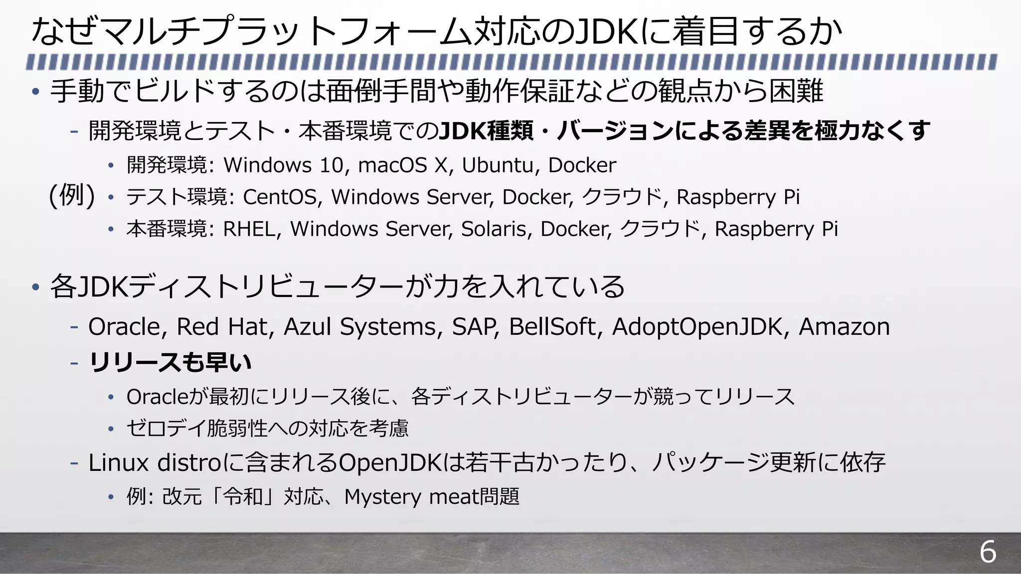なぜマルチプラットフォーム対応のJDKに着⽬するか
• ⼿動でビルドするのは⾯倒⼿間や動作保証などの観点から困難
- 開発環境とテスト・本番環境でのJDK種類・バージョンによる差異を極⼒なくす
• 開発環境: Windows 10, macOS X, Ubuntu, Docker
• テスト環境: CentOS, Windows Server, Docker, クラウド, Raspberry Pi
• 本番環境: RHEL, Windows Server, Solaris, Docker, クラウド, Raspberry Pi
• 各JDKディストリビューターが⼒を⼊れている
- Oracle, Red Hat, Azul Systems, SAP, BellSoft, AdoptOpenJDK, Amazon
- リリースも早い
• Oracleが最初にリリース後に、各ディストリビューターが競ってリリース
• ゼロデイ脆弱性への対応を考慮
- Linux distroに含まれるOpenJDKは若⼲古かったり、パッケージ更新に依存
• 例: 改元「令和」対応、Mystery meat問題
(例)
6
 