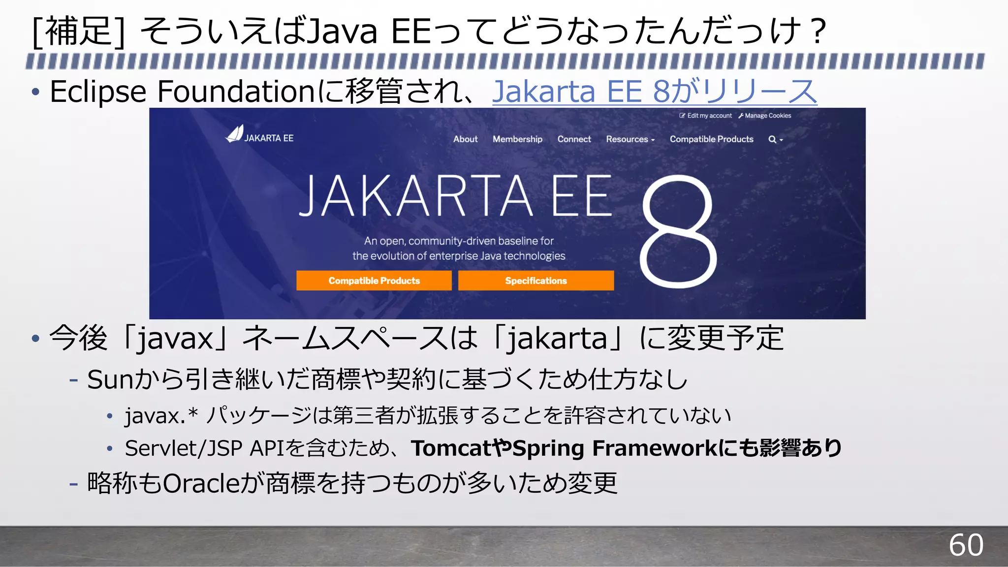 [補⾜] そういえばJava EEってどうなったんだっけ︖
• Eclipse Foundationに移管され、Jakarta EE 8がリリース
• 今後「javax」ネームスペースは「jakarta」に変更予定
- Sunから引き継いだ商標や契約に基づくため仕⽅なし
• javax.* パッケージは第三者が拡張することを許容されていない
• Servlet/JSP APIを含むため、TomcatやSpring Frameworkにも影響あり
- 略称もOracleが商標を持つものが多いため変更
60
 