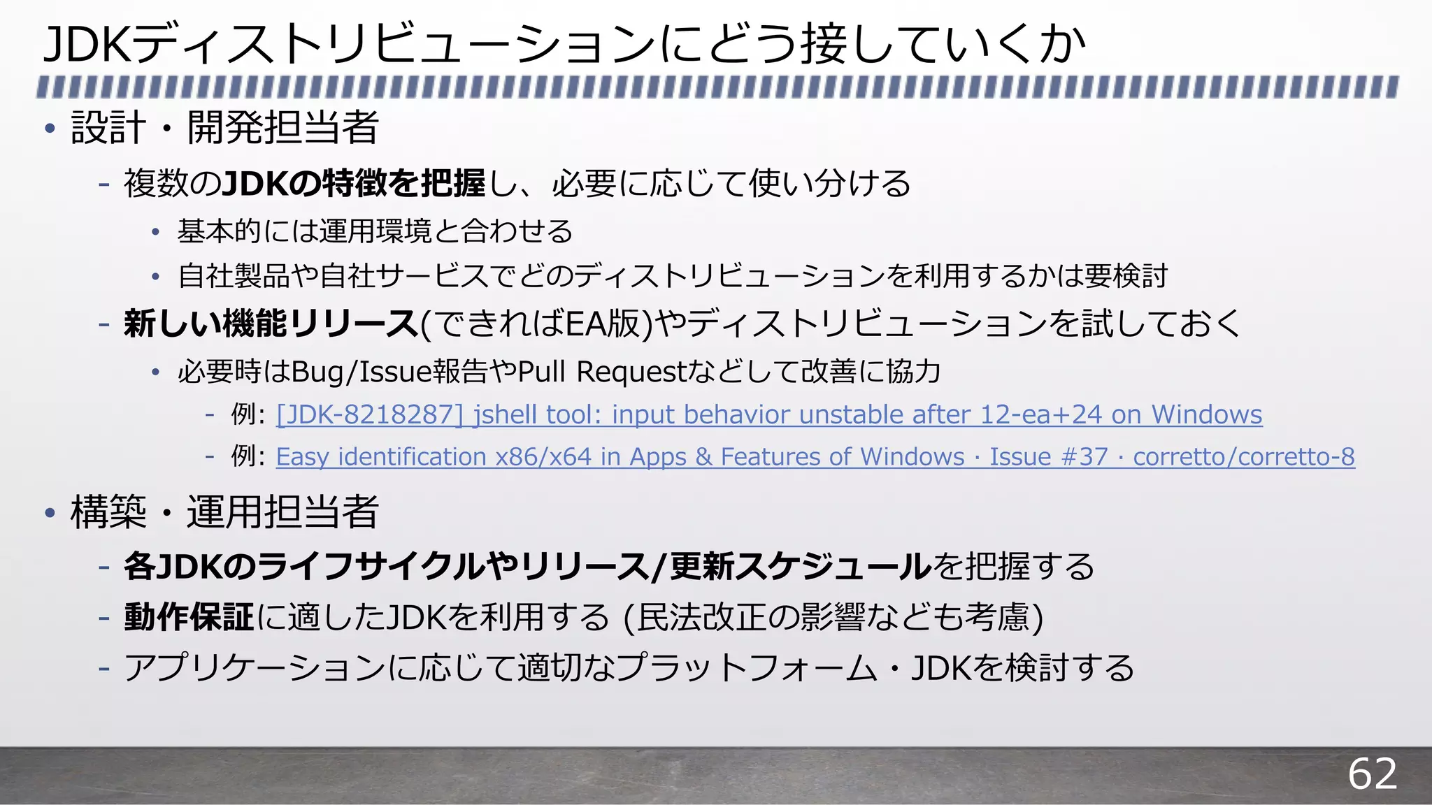 JDKディストリビューションにどう接していくか
• 設計・開発担当者
- 複数のJDKの特徴を把握し、必要に応じて使い分ける
• 基本的には運⽤環境と合わせる
• ⾃社製品や⾃社サービスでどのディストリビューションを利⽤するかは要検討
- 新しい機能リリース(できればEA版)やディストリビューションを試しておく
• 必要時はBug/Issue報告やPull Requestなどして改善に協⼒
- 例: [JDK-8218287] jshell tool: input behavior unstable after 12-ea+24 on Windows
- 例: Easy identification x86/x64 in Apps & Features of Windows · Issue #37 · corretto/corretto-8
• 構築・運⽤担当者
- 各JDKのライフサイクルやリリース/更新スケジュールを把握する
- 動作保証に適したJDKを利⽤する (⺠法改正の影響なども考慮)
- アプリケーションに応じて適切なプラットフォーム・JDKを検討する
62
 