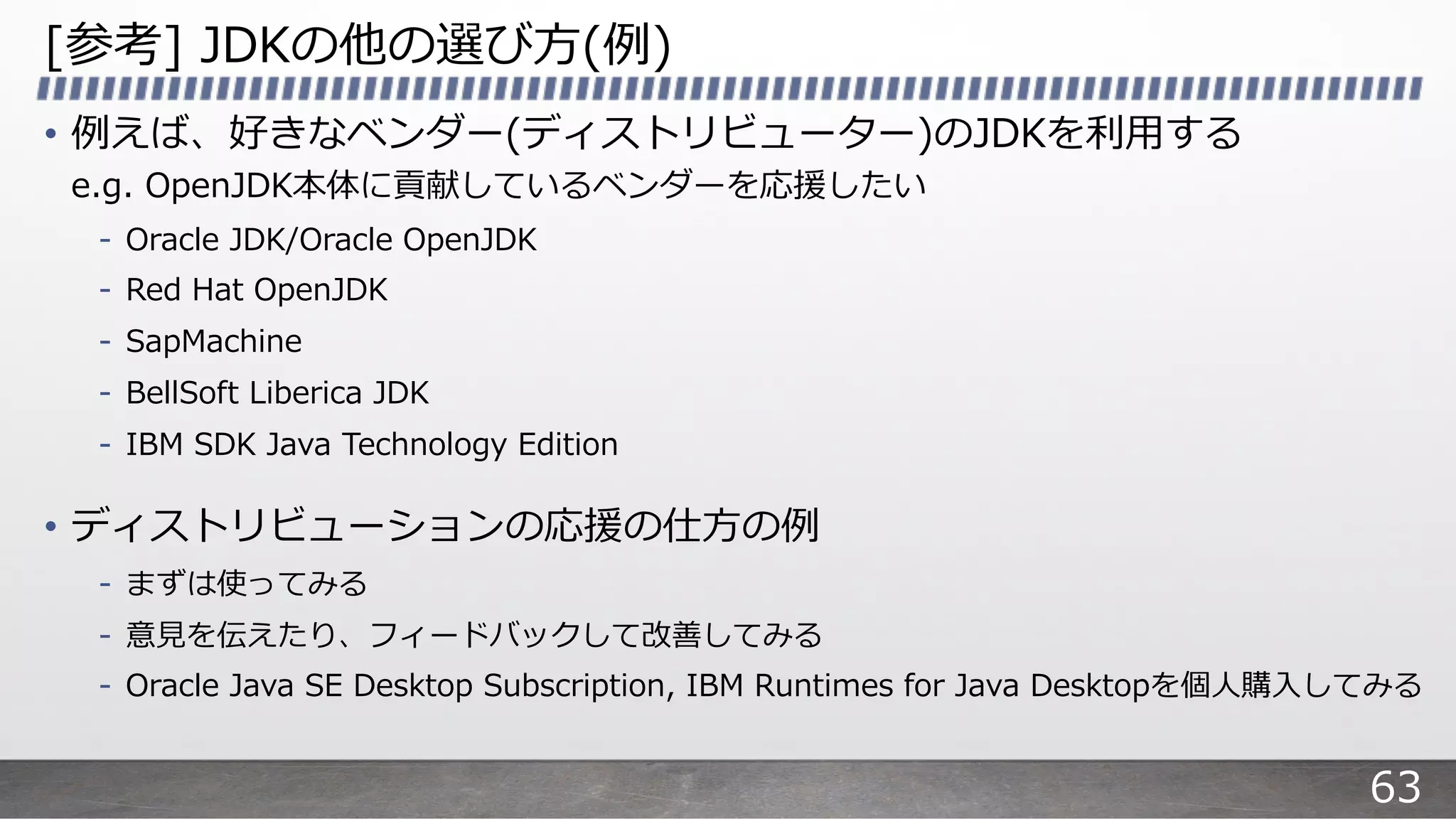 [参考] JDKの他の選び⽅(例)
• 例えば、好きなベンダー(ディストリビューター)のJDKを利⽤する
e.g. OpenJDK本体に貢献しているベンダーを応援したい
- Oracle JDK/Oracle OpenJDK
- Red Hat OpenJDK
- SapMachine
- BellSoft Liberica JDK
- IBM SDK Java Technology Edition
• ディストリビューションの応援の仕⽅の例
- まずは使ってみる
- 意⾒を伝えたり、フィードバックして改善してみる
- Oracle Java SE Desktop Subscription, IBM Runtimes for Java Desktopを個⼈購⼊してみる
63
 