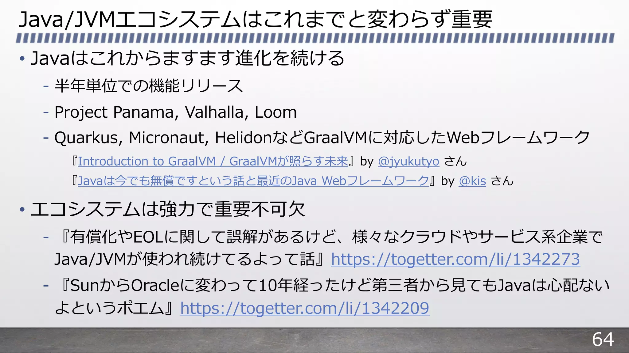 Java/JVMエコシステムはこれまでと変わらず重要
• Javaはこれからますます進化を続ける
- 半年単位での機能リリース
- Project Panama, Valhalla, Loom
- Quarkus, Micronaut, HelidonなどGraalVMに対応したWebフレームワーク
『Introduction to GraalVM / GraalVMが照らす未来』by @jyukutyo さん
『Javaは今でも無償ですという話と最近のJava Webフレームワーク』by @kis さん
• エコシステムは強⼒で重要不可⽋
- 『有償化やEOLに関して誤解があるけど、様々なクラウドやサービス系企業で
Java/JVMが使われ続けてるよって話』https://togetter.com/li/1342273
- 『SunからOracleに変わって10年経ったけど第三者から⾒てもJavaは⼼配ない
よというポエム』https://togetter.com/li/1342209
64
 