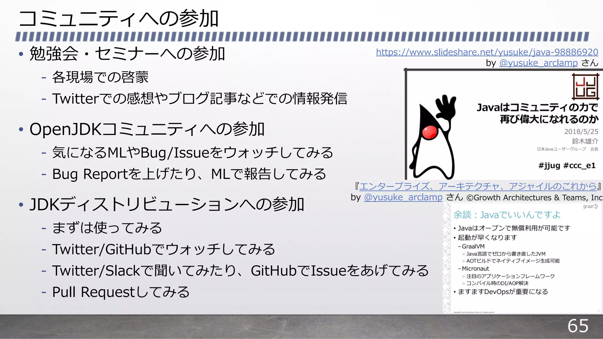 コミュニティへの参加
• 勉強会・セミナーへの参加
- 各現場での啓蒙
- Twitterでの感想やブログ記事などでの情報発信
• OpenJDKコミュニティへの参加
- 気になるMLやBug/Issueをウォッチしてみる
- Bug Reportを上げたり、MLで報告してみる
• JDKディストリビューションへの参加
- まずは使ってみる
- Twitter/GitHubでウォッチしてみる
- Twitter/Slackで聞いてみたり、GitHubでIssueをあげてみる
- Pull Requestしてみる
https://www.slideshare.net/yusuke/java-98886920
by @yusuke_arclamp さん
『エンタープライズ、アーキテクチャ、アジャイルのこれから』
by @yusuke_arclamp さん ©Growth Architectures & Teams, Inc
65
 
