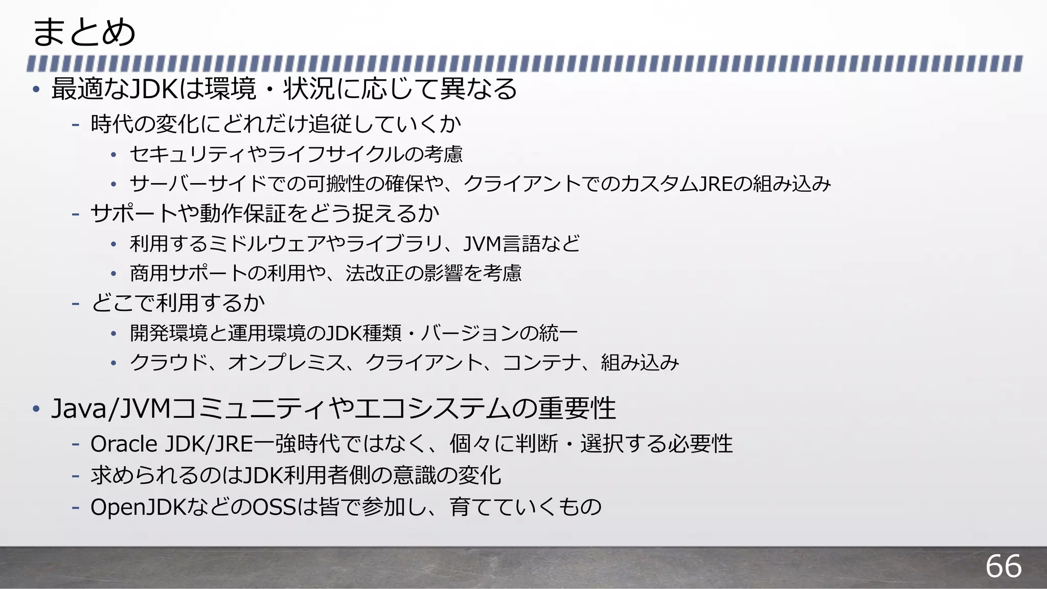 まとめ
• 最適なJDKは環境・状況に応じて異なる
- 時代の変化にどれだけ追従していくか
• セキュリティやライフサイクルの考慮
• サーバーサイドでの可搬性の確保や、クライアントでのカスタムJREの組み込み
- サポートや動作保証をどう捉えるか
• 利⽤するミドルウェアやライブラリ、JVM⾔語など
• 商⽤サポートの利⽤や、法改正の影響を考慮
- どこで利⽤するか
• 開発環境と運⽤環境のJDK種類・バージョンの統⼀
• クラウド、オンプレミス、クライアント、コンテナ、組み込み
• Java/JVMコミュニティやエコシステムの重要性
- Oracle JDK/JRE⼀強時代ではなく、個々に判断・選択する必要性
- 求められるのはJDK利⽤者側の意識の変化
- OpenJDKなどのOSSは皆で参加し、育てていくもの
66
 