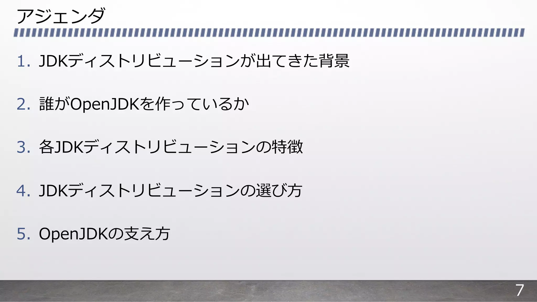 アジェンダ
1. JDKディストリビューションが出てきた背景
2. 誰がOpenJDKを作っているか
3. 各JDKディストリビューションの特徴
4. JDKディストリビューションの選び⽅
5. OpenJDKの⽀え⽅
7
 