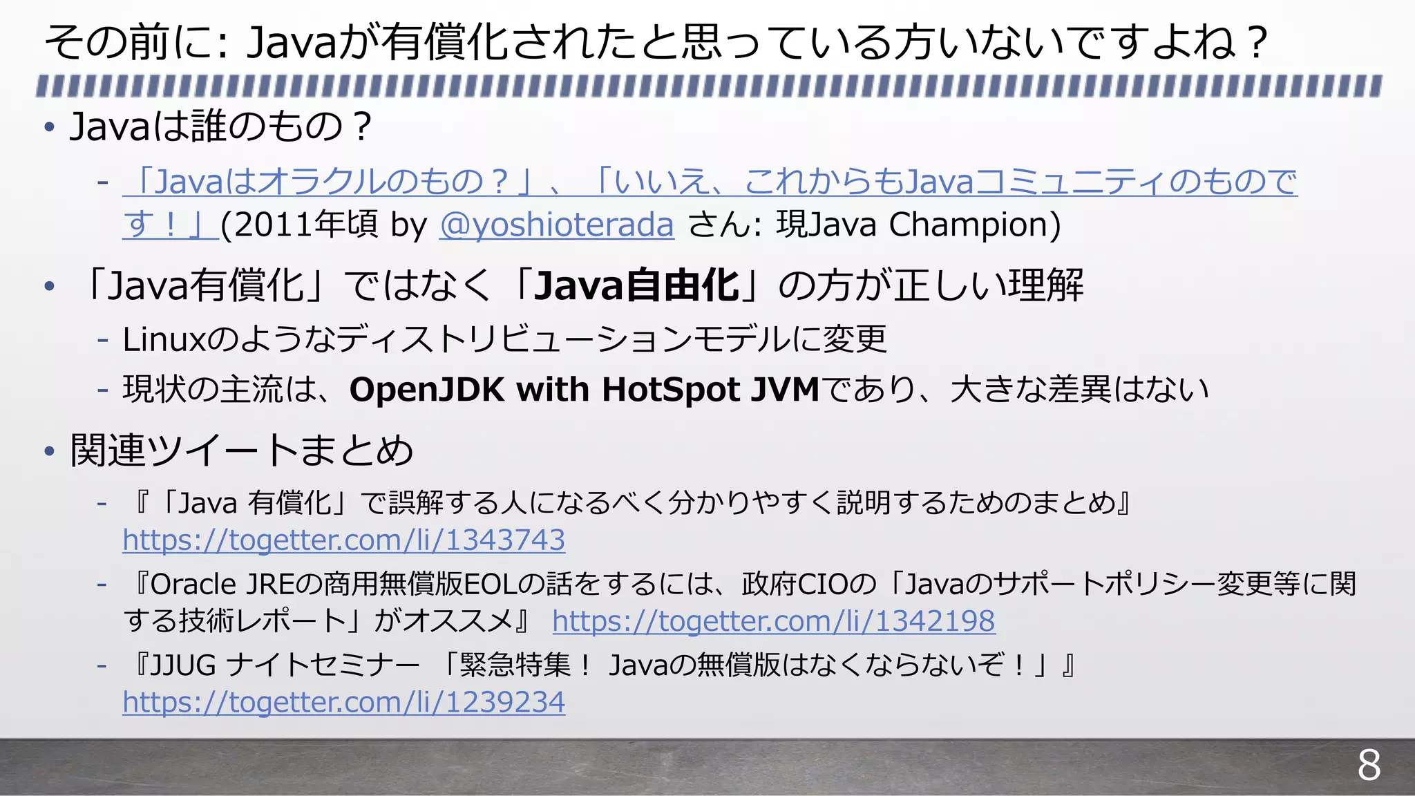 その前に: Javaが有償化されたと思っている⽅いないですよね︖
• Javaは誰のもの︖
- 「Javaはオラクルのもの︖」、「いいえ、これからもJavaコミュニティのもので
す︕」(2011年頃 by @yoshioterada さん: 現Java Champion)
• 「Java有償化」ではなく「Java⾃由化」の⽅が正しい理解
- Linuxのようなディストリビューションモデルに変更
- 現状の主流は、OpenJDK with HotSpot JVMであり、⼤きな差異はない
• 関連ツイートまとめ
- 『「Java 有償化」で誤解する⼈になるべく分かりやすく説明するためのまとめ』
https://togetter.com/li/1343743
- 『Oracle JREの商⽤無償版EOLの話をするには、政府CIOの「Javaのサポートポリシー変更等に関
する技術レポート」がオススメ』 https://togetter.com/li/1342198
- 『JJUG ナイトセミナー 「緊急特集︕ Javaの無償版はなくならないぞ︕」』
https://togetter.com/li/1239234
8
 