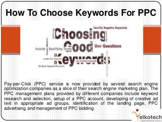Pay-per-Click (PPC) service is now provided by several search engine
optimization companies as a slice of their search engine marketing plan. The
PPC management plans provided by different companies include keyword
research and selection, setup of a PPC account, developing of creative ad
text in appropriate ad groups, identification of the landing page, PPC
advertising and management of PPC bidding.
How To Choose Keywords For PPC
 